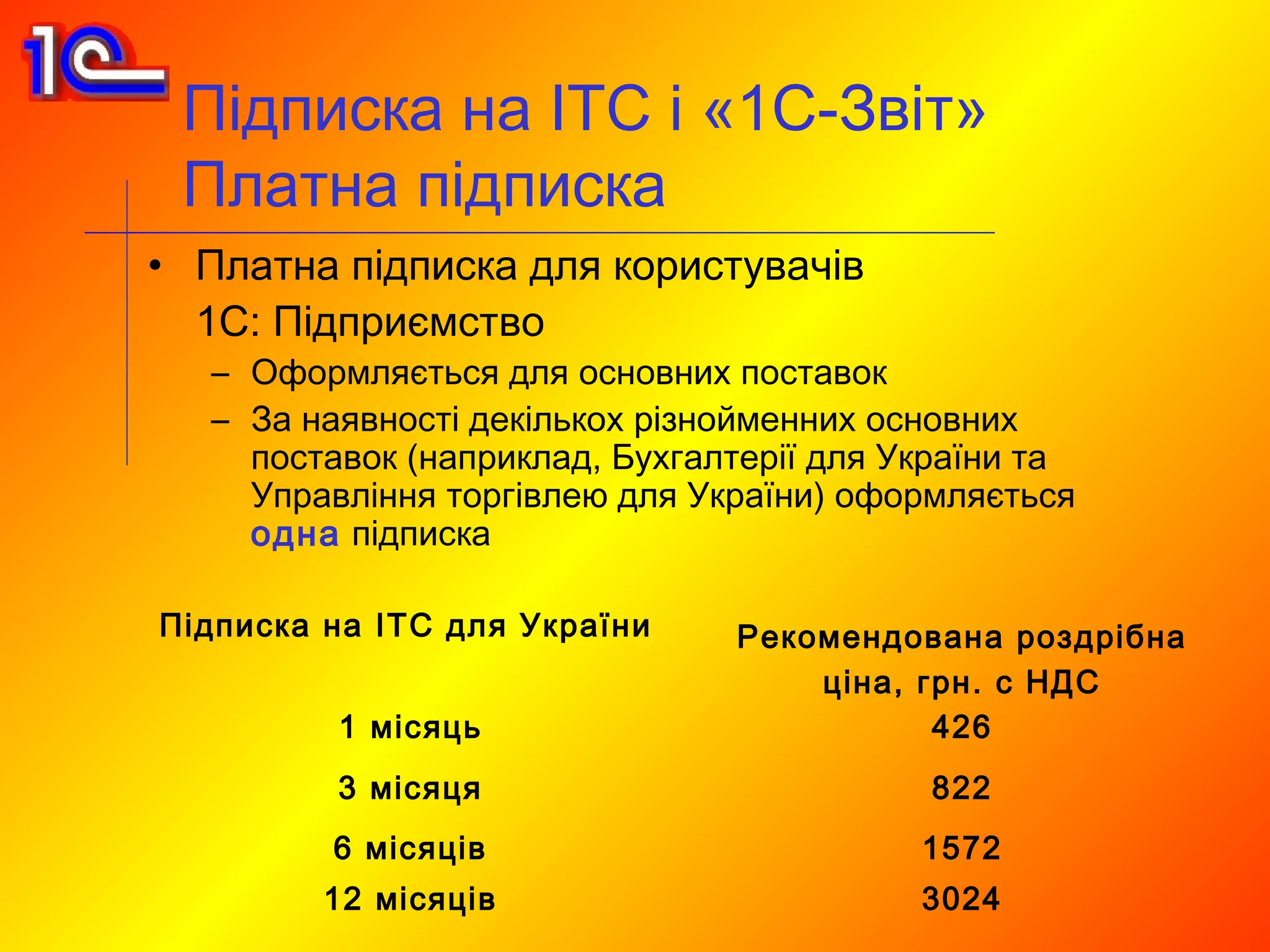 Підписка на ІТС і «1С-Звіт»
 Платна підписка
• Платна підписка для користувачів
  1С: Підприємство
   – Оформляється для основних поставок
   – За наявності декількох різнойменних основних
     поставок (наприклад, Бухгалтерії для України та
     Управління торгівлею для України) оформляється
     одна підписка

Підписка на ІТС для України     Рекомендована роздрібна
                                    ціна, грн. с НДС
          1 місяць                         426
          3 місяця                         822
         6 місяців                         1572
         12 місяців                        3024
 