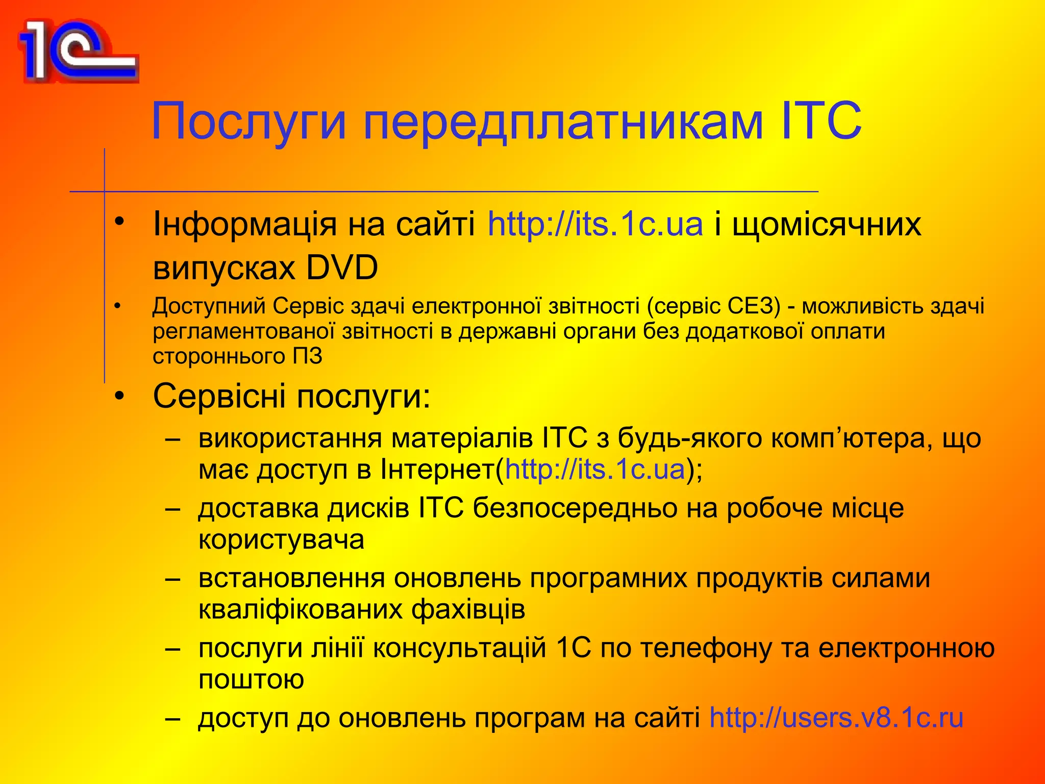 Послуги передплатникам ІТС
• Інформація на сайті http://its.1c.ua і щомісячних
  випусках DVD
•   Доступний Сервіс здачі електронної звітності (сервіс СЕЗ) - можливість здачі
    регламентованої звітності в державні органи без додаткової оплати
    стороннього ПЗ
• Сервісні послуги:
     – використання матеріалів ІТС з будь-якого комп’ютера, що
       має доступ в Інтернет(http://its.1c.ua);
     – доставка дисків ІТС безпосередньо на робоче місце
       користувача
     – встановлення оновлень програмних продуктів силами
       кваліфікованих фахівців
     – послуги лінії консультацій 1C по телефону та електронною
       поштою
     – доступ до оновлень програм на сайті http://users.v8.1c.ru
 