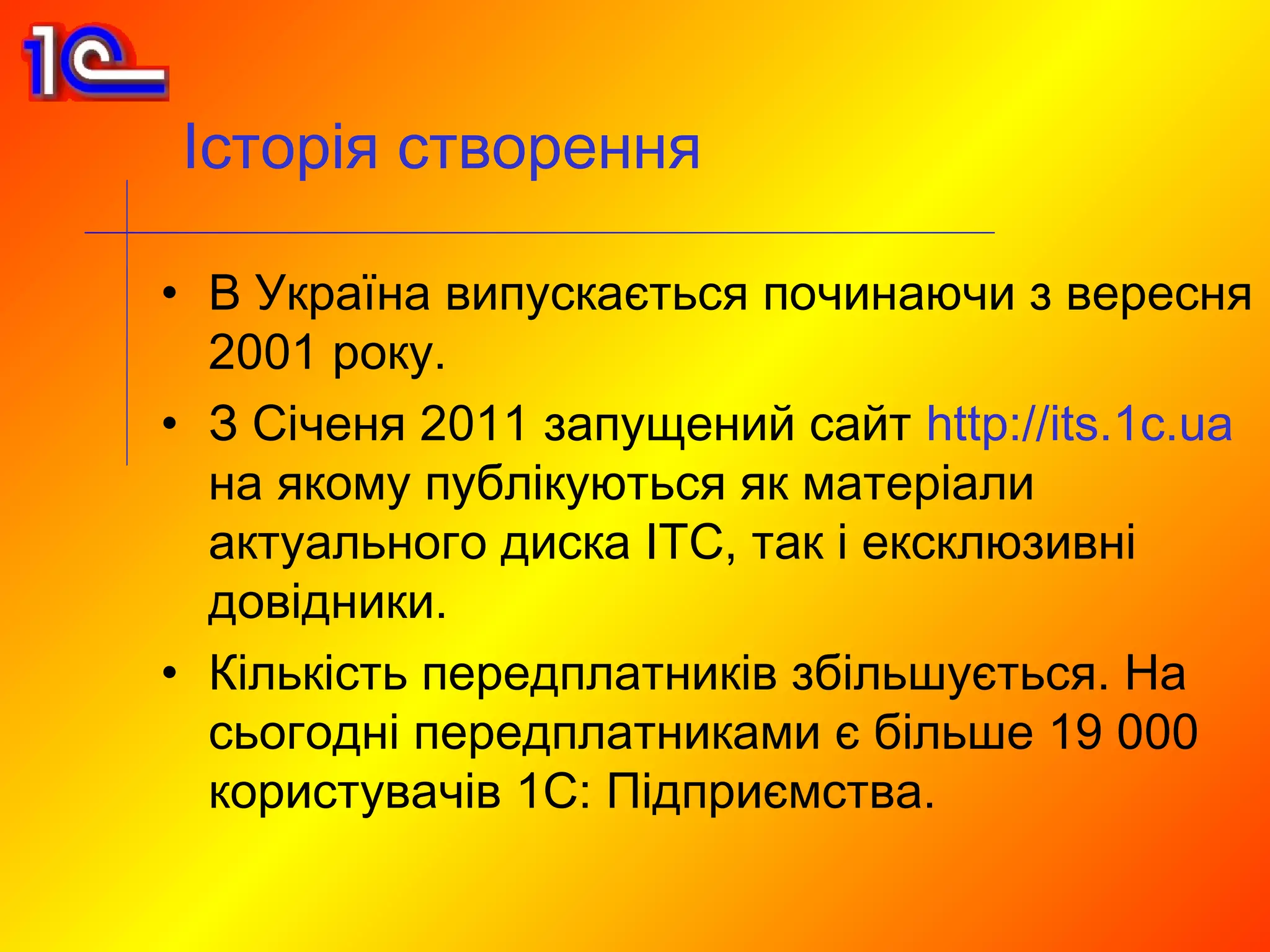 Історія створення

• В Україна випускається починаючи з вересня
  2001 року.
• З Січеня 2011 запущений сайт http://its.1c.ua
  на якому публікуються як матеріали
  актуального диска ІТС, так і ексклюзивні
  довідники.
• Кількість передплатників збільшується. На
  сьогодні передплатниками є більше 19 000
  користувачів 1С: Підприємства.
 