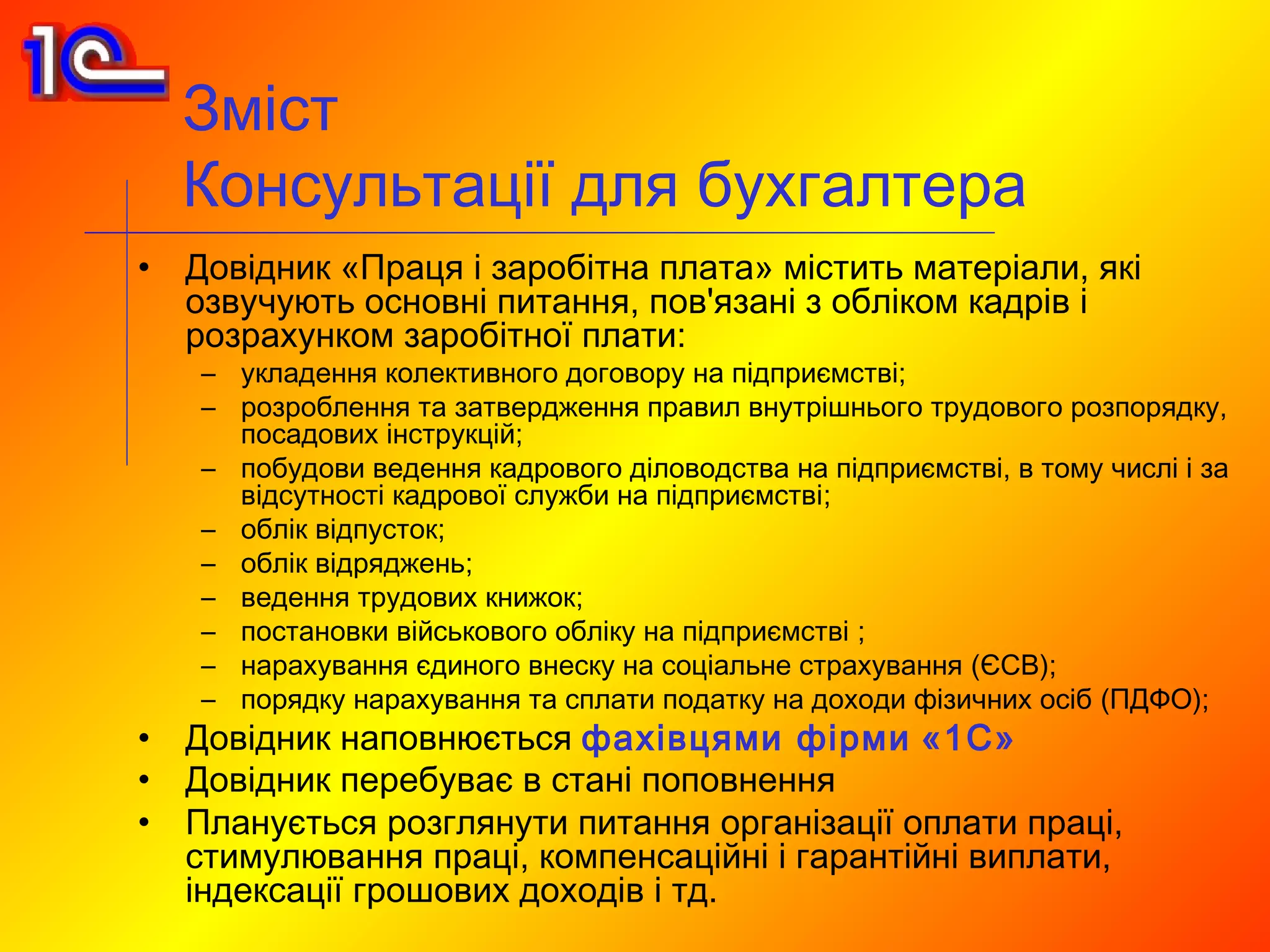 Зміст
    Консультації для бухгалтера
•   Довідник «Праця і заробітна плата» містить матеріали, які
    озвучують основні питання, пов'язані з обліком кадрів і
    розрахунком заробітної плати:
    – укладення колективного договору на підприємстві;
    – розроблення та затвердження правил внутрішнього трудового розпорядку,
      посадових інструкцій;
    – побудови ведення кадрового діловодства на підприємстві, в тому числі і за
      відсутності кадрової служби на підприємстві;
    – облік відпусток;
    – облік відряджень;
    – ведення трудових книжок;
    – постановки військового обліку на підприємстві ;
    – нарахування єдиного внеску на соціальне страхування (ЄСВ);
    – порядку нарахування та сплати податку на доходи фізичних осіб (ПДФО);
•   Довідник наповнюється фахівцями фірми «1С»
•   Довідник перебуває в стані поповнення
•   Планується розглянути питання організації оплати праці,
    стимулювання праці, компенсаційні і гарантійні виплати,
    індексації грошових доходів і тд.
 