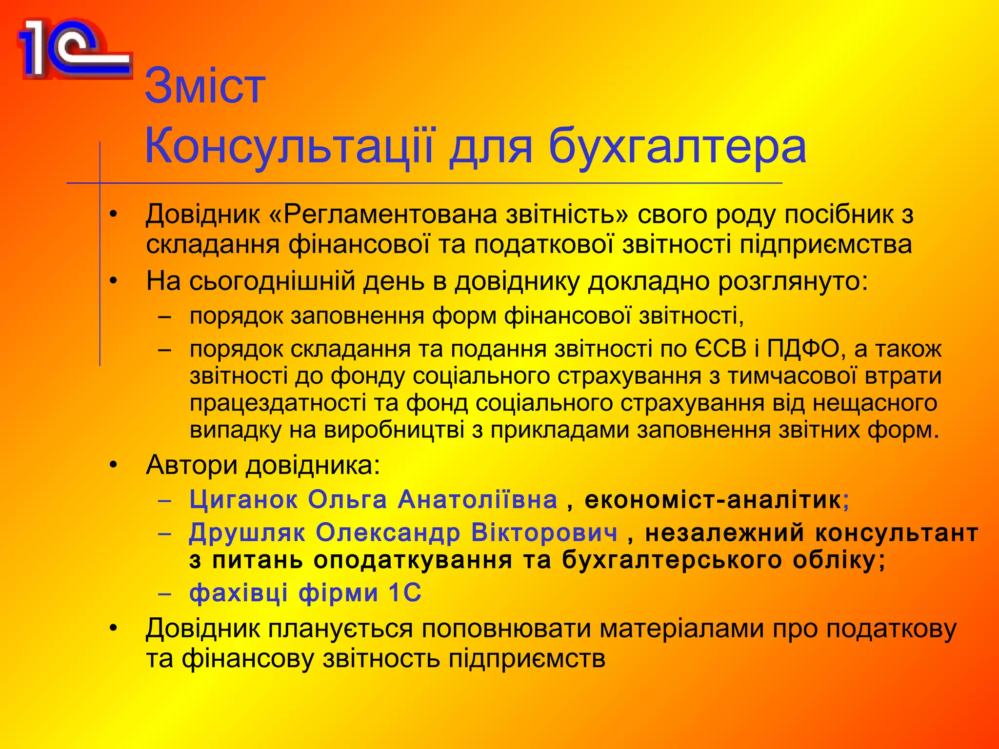 Зміст
    Консультації для бухгалтера
•   Довідник «Регламентована звітність» свого роду посібник з
    складання фінансової та податкової звітності підприємства
•   На сьогоднішній день в довіднику докладно розглянуто:
    – порядок заповнення форм фінансової звітності,
    – порядок складання та подання звітності по ЄСВ і ПДФО, а також
      звітності до фонду соціального страхування з тимчасової втрати
      працездатності та фонд соціального страхування від нещасного
      випадку на виробництві з прикладами заповнення звітних форм.
•   Автори довідника:
    – Циганок Ольга Анатоліївна , економіст-аналітик ;
    – Друшляк Олександр Вікторович , незалежний консультант
      з питань оподаткування та бухгалтерського обліку ;
    – фахівці фірми 1С
•   Довідник планується поповнювати матеріалами про податкову
    та фінансову звітность підприємств
 