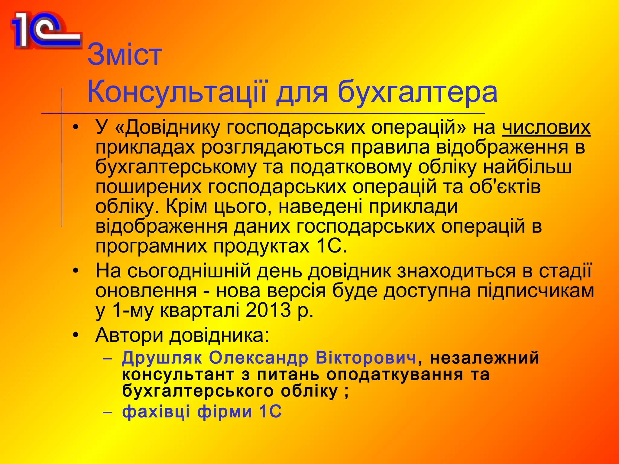 Зміст
 Консультації для бухгалтера
• У «Довіднику господарських операцій» на числових
  прикладах розглядаються правила відображення в
  бухгалтерському та податковому обліку найбільш
  поширених господарських операцій та об'єктів
  обліку. Крім цього, наведені приклади
  відображення даних господарських операцій в
  програмних продуктах 1С.
• На сьогоднішній день довідник знаходиться в стадії
  оновлення - нова версія буде доступна підписчикам
  у 1-му кварталі 2013 р.
• Автори довідника:
   – Друшляк Олександр Вікторович , незалежний
     консультант з питань оподаткування та
     бухгалтерського обліку ;
   – фахівці фірми 1С
 