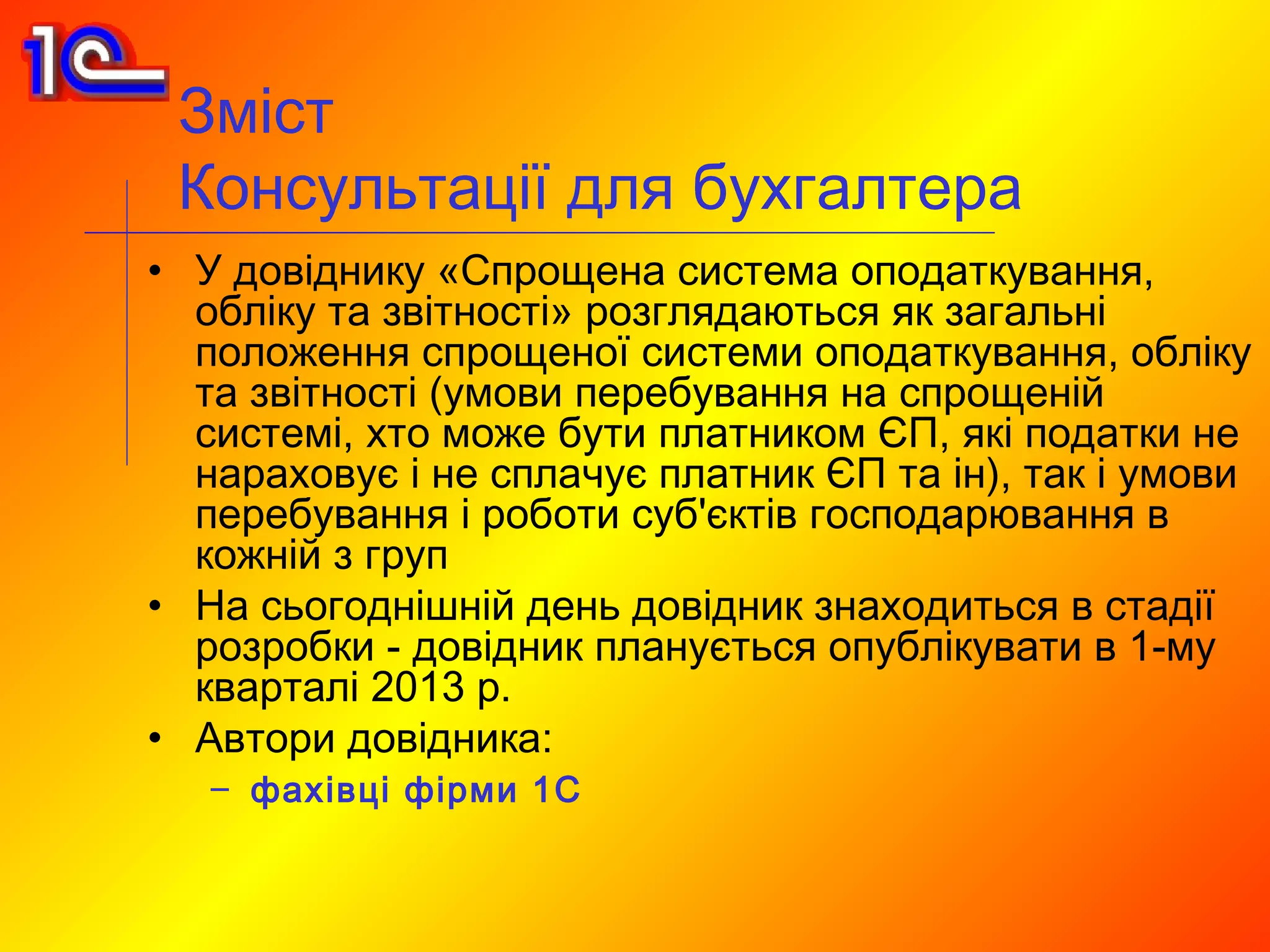 Зміст
 Консультації для бухгалтера
• У довіднику «Спрощена система оподаткування,
  обліку та звітності» розглядаються як загальні
  положення спрощеної системи оподаткування, обліку
  та звітності (умови перебування на спрощеній
  системі, хто може бути платником ЄП, які податки не
  нараховує і не сплачує платник ЄП та ін), так і умови
  перебування і роботи суб'єктів господарювання в
  кожній з груп
• На сьогоднішній день довідник знаходиться в стадії
  розробки - довідник планується опублікувати в 1-му
  кварталі 2013 р.
• Автори довідника:
   – фахівці фірми 1С
 