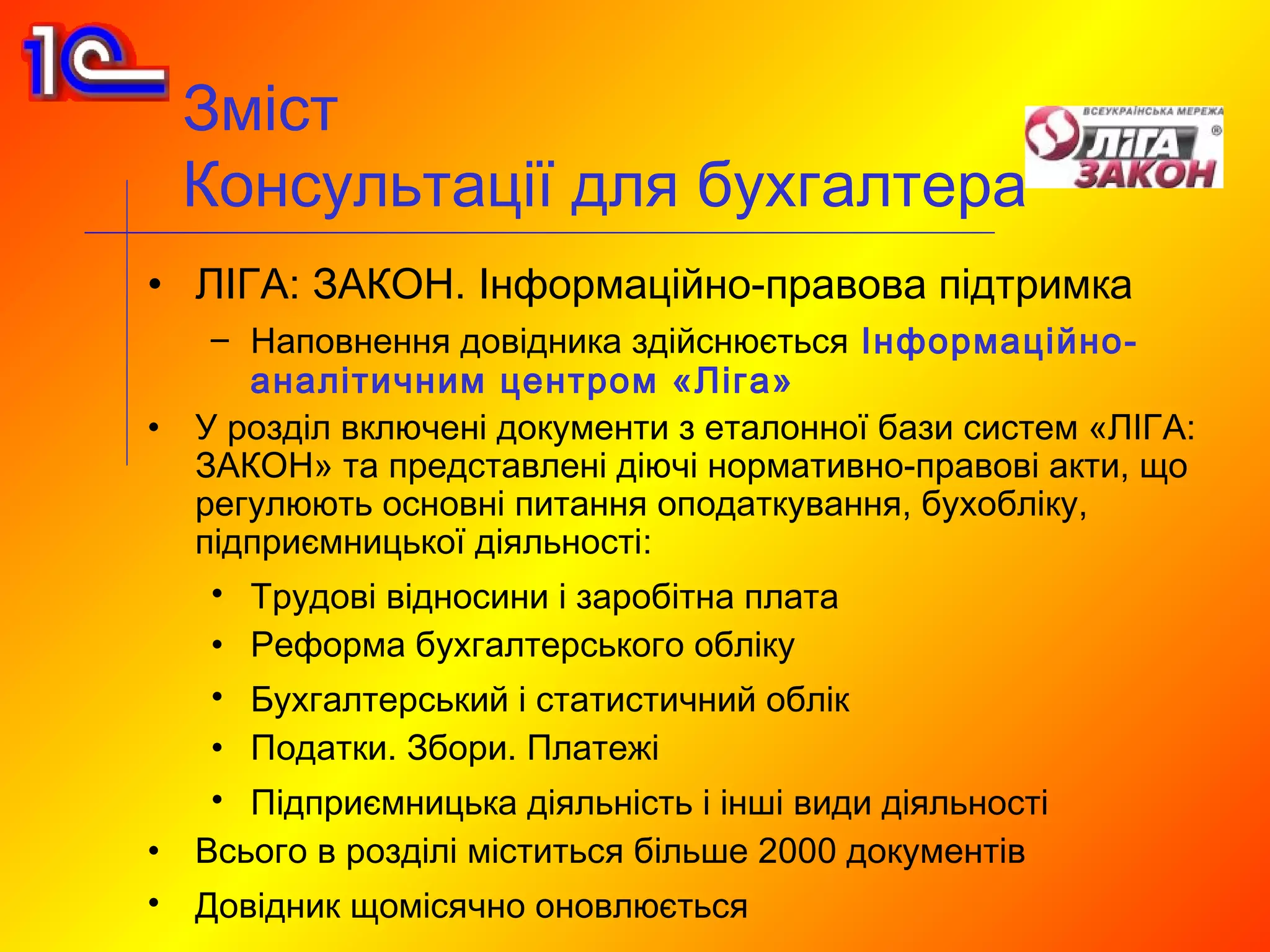 Зміст
    Консультації для бухгалтера
• ЛІГА: ЗАКОН. Інформаційно-правова підтримка
     – Наповнення довідника здійснюється Інформаційно-
       аналітичним центром «Ліга»
•   У розділ включені документи з еталонної бази систем «ЛІГА:
    ЗАКОН» та представлені діючі нормативно-правові акти, що
    регулюють основні питання оподаткування, бухобліку,
    підприємницької діяльності:
     • Трудові відносини і заробітна плата
     • Реформа бухгалтерського обліку
     • Бухгалтерський і статистичний облік
     • Податки. Збори. Платежі
     • Підприємницька діяльність і інші види діяльності
•   Всього в розділі міститься більше 2000 документів
•   Довідник щомісячно оновлюється
 
