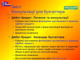Зміст
 Консультації для бухгалтера
• Дебет-Кредит. Питання та консультації
  – Рубрика підготовлена ​ф ахівцями щотижневого журналу
    «Дебет-кредит»
  – Понад 600 консультацій у формі відповідей фахівців на
    запитання читачів
  – Щомісячне оновлення
• Дебет-Кредит. Календар бухгалтера
  – Рубрика підготовлена ​ф ахівцями щотижневого журналу
    «Дебет-кредит»
  – Містить інформацію про терміни подачі звітності в податкові і
    статистичні органи, а також графік платежів по податках і
    зборах в різні органи на поточний місяць.
  – Щомісячне оновлення
  – Доступний всім відвідувачам сайту http://its.1c.ua
 
