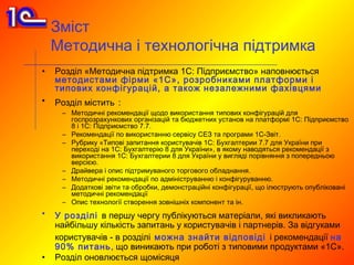 Зміст
    Методична і технологічна підтримка
•   Розділ «Методична підтримка 1С: Підприємство» наповнюється
    методистами фірми «1С», розробниками платформи і
    типових конфігурацій, а також незалежними фахівцями
•   Розділ містить :
     – Методичні рекомендації щодо використання типових конфігурацій для
       госпрозрахункових організацій та бюджетних установ на платформі 1С: Підприємство
       8 і 1С: Підприємство 7.7.
     – Рекомендації по використанню сервісу СЕЗ та програми 1С-Звіт.
     – Рубрику «Типові запитання користувачів 1С: Бухгалтерии 7.7 для України при
       переході на 1С: Бухгалтерію 8 для України», в якому наводяться рекомендації з
       використання 1С: Бухгалтерии 8 для України у вигляді порівняння з попередньою
       версією.
     – Драйвера і опис підтримуваного торгового обладнання.
     – Методичні рекомендації по адмініструванню і конфігуруванню.
     – Додаткові звіти та обробки, демонстраційні конфігурації, що ілюструють опубліковані
       методичні рекомендації
     – Опис технології створення зовнішніх компонент та ін.
•   У розділі в першу чергу публікуються матеріали, які викликають
    найбільшу кількість запитань у користувачів і партнерів. За відгуками
    користувачів - в розділі можна знайти відповіді і рекомендації на
    90% питань, що виникають при роботі з типовими продуктами «1С».
•   Розділ оновлюється щомісяця
 