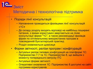 Зміст
 Методична і технологічна підтримка
• Поради лінії консультацій
   – Наповнення проводиться фахівцями лінії консультацій
     «1С»
   – До складу розділу входять відповіді на найбільш поширені
     питання, з якими користувачі звертаються на лінію
     консультації фірми "1С", а також рекомендації фахівців
     фірми по оптимальному використанню програм в
     повсякденній бухгалтерській практиці.
   – Розділ оновлюється щомісяця
• Форми звітності, релізи програм і конфігурацій
   – Актуальні релізи типових конфігурацій на платформі 1С:
     Підприємство 7.7 та 1С: Підприємство 8, що вийшли з
     моменту попереднього випуску ІТС
   – Актуальні форми звітності
   – Оперативні оновлення 1С: Підприємство 8 доступні на сайті
     підтримки користувачів
 