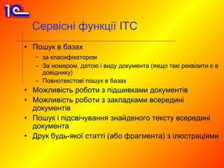 Сервісні функції ІТС
• Пошук в базах
   – за класифікатором
   – За номером, датою і виду документа (якщо такі реквізити є в
     довіднику)
   – Повнотекстові пошук в базах
• Можливість роботи з підшивками документів
• Можливість роботи з закладками всередині
  документів
• Пошук і підсвічування знайденого тексту всередині
  документа
• Друк будь-якої статті (або фрагмента) з ілюстраціями
 