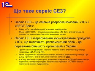 Що таке сервіс СЕЗ?

• Сервіс СЕЗ – це спільна розробка компаній «1С» і
  «БЕСТ Звіт»:
   –   З боку «1С» - засоби інтеграції в типових конфігураціях;
   –   З боку «БЕСТ ЗВІТ» - спеціалізована програма «1С-Звіт» для підготовки та
       передачі регламентованої звітності в державні органи.

• Сервіс СЕЗ затребуваний користувачами продуктів
  «1С», що включають регламентний облік - це
  переважна більшість організацій в Україні:
   –   Практично всі ці користувачі частково подають звіти в електронному вигляді
       (наприклад, 1ДФ, Реєстр ПН).
   –   Великі підприємства зобов'язані подавати звітність в електронному вигляді. При
       цьому «крупність» визначається конкретною районної ДПА.
   –   У зв'язку необхідністю реєстрації податкових документів в ЄРПН (Єдиний реєстр
       податкових накладних) потреба використання програми «1С-Звіт» виникає
       практично в кожного підприємства.
 
