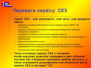 Переваги сервісу СЕЗ
•   Сервіс СЕЗ - нові можливості, нові звіти, нові формати
    обміну:
    –   сформувати регламентовану звітність в різні державні органи (ДПСУ, ПФ,
        Статистика);
    –   перевірити заповнення (за допомогою вбудованих камеральних перевірок) і
        роздрукувати документи;
    –   зашифрувати і підписати електронним цифровим підписом;
    –   відправити звіти в контролюючі органи і отримати квитанцію про доставку звіту за
        призначенням;
    –   зберегти на електронних носіях;
    –   виконати реєстрацію податкових документів в єдиному реєстрі та отримати
        підтвердження про реєстрацію як своїх податкових документів, так і документів
        постачальника (двосторонній зв'язок)

•   Тісна інтеграція сервісу СЕЗ з типовими
    конфігураціями дозволяє передавати дані облікової
    системи без створення проміжних файлів експорту, а
    також отримувати розшифровки сум показників звітів
    сервісу СЕЗ в програмі "1С".
 
