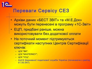 Переваги Сервісу СЕЗ
• Архіви даних «БЕСТ ЗВІТ» та «М.Е.Док»
  можуть бути перенесені в програму «1С-Звіт»
• ЕЦП, придбані раніше, можна
  використовувати без додаткової оплати
• На поточний момент підтримуються
  сертифікати наступних Центрів Сертифікації
  ключів:
  –   ЦСК "ІВК";
  –   ЦСК "MASTERKEY";
  –   ЦСК "УСЦ".
  –   АЦСК Державної податкової служби України (починаючи з релізу
      01.00.047)
 