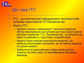 Що таке ІТС

• ІТС – це комплексний інформаційно-технологічний
  супровід користувачів 1С:Підприємства
• Задачі ІТС:
  – Зробити знання, інформацію і технології ведення
    обліку максимально доступними для всіх користувачів
    програм сімейства "1 С: Підприємство", не залежно від
    рівня їх добробуту і підготовки співробітників.
  – Надати користувачам електронне видання, що
    включає ексклюзивні матеріали, які не мають аналогів
    на даний момент.
  – Забезпечити користувачам в будь-якому регіоні
    України постійну увагу та кваліфіковану підтримку
    фахівців.
 