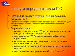 Послуги передплатникам ІТС
• Інформація на сайті http://its.1c.ua і щомісячних
  випусках DVD
•   Доступний Сервіс здачі електронної звітності (сервіс СЕЗ) - можливість здачі
    регламентованої звітності в державні органи без додаткової оплати
    стороннього ПЗ
• Сервісні послуги:
     – використання матеріалів ІТС з будь-якого комп’ютера, що
       має доступ в Інтернет(http://its.1c.ua);
     – доставка дисків ІТС безпосередньо на робоче місце
       користувача
     – встановлення оновлень програмних продуктів силами
       кваліфікованих фахівців
     – послуги лінії консультацій 1C по телефону та електронною
       поштою
     – доступ до оновлень програм на сайті http://users.v8.1c.ru
 