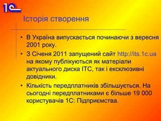 Історія створення

• В Україна випускається починаючи з вересня
  2001 року.
• З Січеня 2011 запущений сайт http://its.1c.ua
  на якому публікуються як матеріали
  актуального диска ІТС, так і ексклюзивні
  довідники.
• Кількість передплатників збільшується. На
  сьогодні передплатниками є більше 19 000
  користувачів 1С: Підприємства.
 