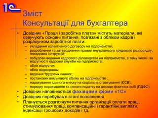 Зміст
    Консультації для бухгалтера
•   Довідник «Праця і заробітна плата» містить матеріали, які
    озвучують основні питання, пов'язані з обліком кадрів і
    розрахунком заробітної плати:
    – укладення колективного договору на підприємстві;
    – розроблення та затвердження правил внутрішнього трудового розпорядку,
      посадових інструкцій;
    – побудови ведення кадрового діловодства на підприємстві, в тому числі і за
      відсутності кадрової служби на підприємстві;
    – облік відпусток;
    – облік відряджень;
    – ведення трудових книжок;
    – постановки військового обліку на підприємстві ;
    – нарахування єдиного внеску на соціальне страхування (ЄСВ);
    – порядку нарахування та сплати податку на доходи фізичних осіб (ПДФО);
•   Довідник наповнюється фахівцями фірми «1С»
•   Довідник перебуває в стані поповнення
•   Планується розглянути питання організації оплати праці,
    стимулювання праці, компенсаційні і гарантійні виплати,
    індексації грошових доходів і тд.
 