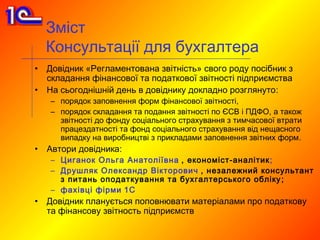 Зміст
    Консультації для бухгалтера
•   Довідник «Регламентована звітність» свого роду посібник з
    складання фінансової та податкової звітності підприємства
•   На сьогоднішній день в довіднику докладно розглянуто:
    – порядок заповнення форм фінансової звітності,
    – порядок складання та подання звітності по ЄСВ і ПДФО, а також
      звітності до фонду соціального страхування з тимчасової втрати
      працездатності та фонд соціального страхування від нещасного
      випадку на виробництві з прикладами заповнення звітних форм.
•   Автори довідника:
    – Циганок Ольга Анатоліївна , економіст-аналітик ;
    – Друшляк Олександр Вікторович , незалежний консультант
      з питань оподаткування та бухгалтерського обліку ;
    – фахівці фірми 1С
•   Довідник планується поповнювати матеріалами про податкову
    та фінансову звітность підприємств
 