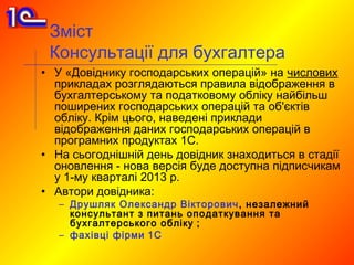 Зміст
 Консультації для бухгалтера
• У «Довіднику господарських операцій» на числових
  прикладах розглядаються правила відображення в
  бухгалтерському та податковому обліку найбільш
  поширених господарських операцій та об'єктів
  обліку. Крім цього, наведені приклади
  відображення даних господарських операцій в
  програмних продуктах 1С.
• На сьогоднішній день довідник знаходиться в стадії
  оновлення - нова версія буде доступна підписчикам
  у 1-му кварталі 2013 р.
• Автори довідника:
   – Друшляк Олександр Вікторович , незалежний
     консультант з питань оподаткування та
     бухгалтерського обліку ;
   – фахівці фірми 1С
 