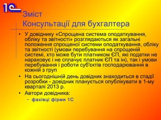 Зміст
 Консультації для бухгалтера
• У довіднику «Спрощена система оподаткування,
  обліку та звітності» розглядаються як загальні
  положення спрощеної системи оподаткування, обліку
  та звітності (умови перебування на спрощеній
  системі, хто може бути платником ЄП, які податки не
  нараховує і не сплачує платник ЄП та ін), так і умови
  перебування і роботи суб'єктів господарювання в
  кожній з груп
• На сьогоднішній день довідник знаходиться в стадії
  розробки - довідник планується опублікувати в 1-му
  кварталі 2013 р.
• Автори довідника:
   – фахівці фірми 1С
 