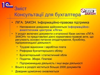 Зміст
    Консультації для бухгалтера
• ЛІГА: ЗАКОН. Інформаційно-правова підтримка
     – Наповнення довідника здійснюється Інформаційно-
       аналітичним центром «Ліга»
•   У розділ включені документи з еталонної бази систем «ЛІГА:
    ЗАКОН» та представлені діючі нормативно-правові акти, що
    регулюють основні питання оподаткування, бухобліку,
    підприємницької діяльності:
     • Трудові відносини і заробітна плата
     • Реформа бухгалтерського обліку
     • Бухгалтерський і статистичний облік
     • Податки. Збори. Платежі
     • Підприємницька діяльність і інші види діяльності
•   Всього в розділі міститься більше 2000 документів
•   Довідник щомісячно оновлюється
 