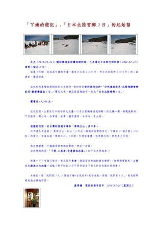 「ㄚ嬌的遊記」.
「ㄚ嬌的遊記」.「日本北陸雪鄉 5 日」的起始語




  今天（2010.05.26）
  今天（2010.05.26）
     2010.05.26 ，開始寫這本相簿的遊記時，已是這次日本旅行回到家（2010.02.21）
                ，開始寫這本相簿的遊記時，已是這次日本旅行回到家（2010.02.21）
                                         2010.02.21
     個月+5
後的 3 個月+5 天。
  延遲 3 月餘，是因為ㄚ嬌的手邊，還有土耳其（2009 年）和日本京阪神（2008 年）的 2 套
遊記，還沒完成。


  這次利用農曆春節假期到日本旅行，參加的是世邦旅行社的~ 白色童話世界-北陸飛驒雪鄉
                      世邦旅行社的~ 白色童話世界-
                      世邦旅行社的 「
紀行-戲雪雙溫泉 5 日」
紀行-          ，團名太長，就取前面幾個字，而為「日本北陸雪鄉 5 日」
                             「          。


  團費是 45,900 元。


  這次行程，主要在日本的中部之北邊，以名古屋機場為起始點，往北繞一圈，參觀地點有：
下呂溫泉、高山市、合掌屋、金澤、蘆原溫泉、永平寺、名古屋。


  這樣的行程，在台灣的旅遊市場和「黑部立山」差不多。
  這樣的行程，在台灣的旅遊市場和「黑部立山」差不多。
                       差不多
  只不過冬天造訪，
         「黑部立山」封山，上不去，換做其他景點而已。ㄚ嬌在 18 個月前（2008
年）的夏天，有參加過「黑部立山」5 日遊，行程有重疊，但季節不同，景色是大不同。


  為方便記憶，ㄚ嬌通常會把旅行景點，想出一串訣。
  這次想到的是~「下雪.三長者.合尋游泳冰屋」
         「下雪.三長者.
         「下雪            （如下文之明細表）
                                。


  想像一下，有個下雪天，有三位年長者
              三  長者（假設是長青組的游泳健將）
                 長者             ，他們聯合起來，去尋
                                    合    尋
找有游泳
  游泳池的冰屋。
  游泳  冰屋。這樣！好不好記？符不符合這次下雪天到日本旅行的場景？
      冰屋。


  本遊記，寫「我們家 3 人」
               ，係指ㄚ嬌+女兒欣宇+兒子欣凱，若寫「我們家 4 人」
                                         ，則包括即
將成為女婿的守哲。
                      溫秀嬌 寫於台南市家中 2010.05.26（星期三）
                                  2010.05.26（星期三）
 
