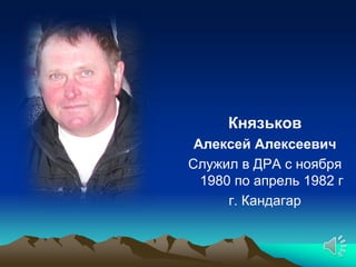 Князьков
 Алексей Алексеевич
Служил в ДРА с ноября
  1980 по апрель 1982 г
      г. Кандагар
 