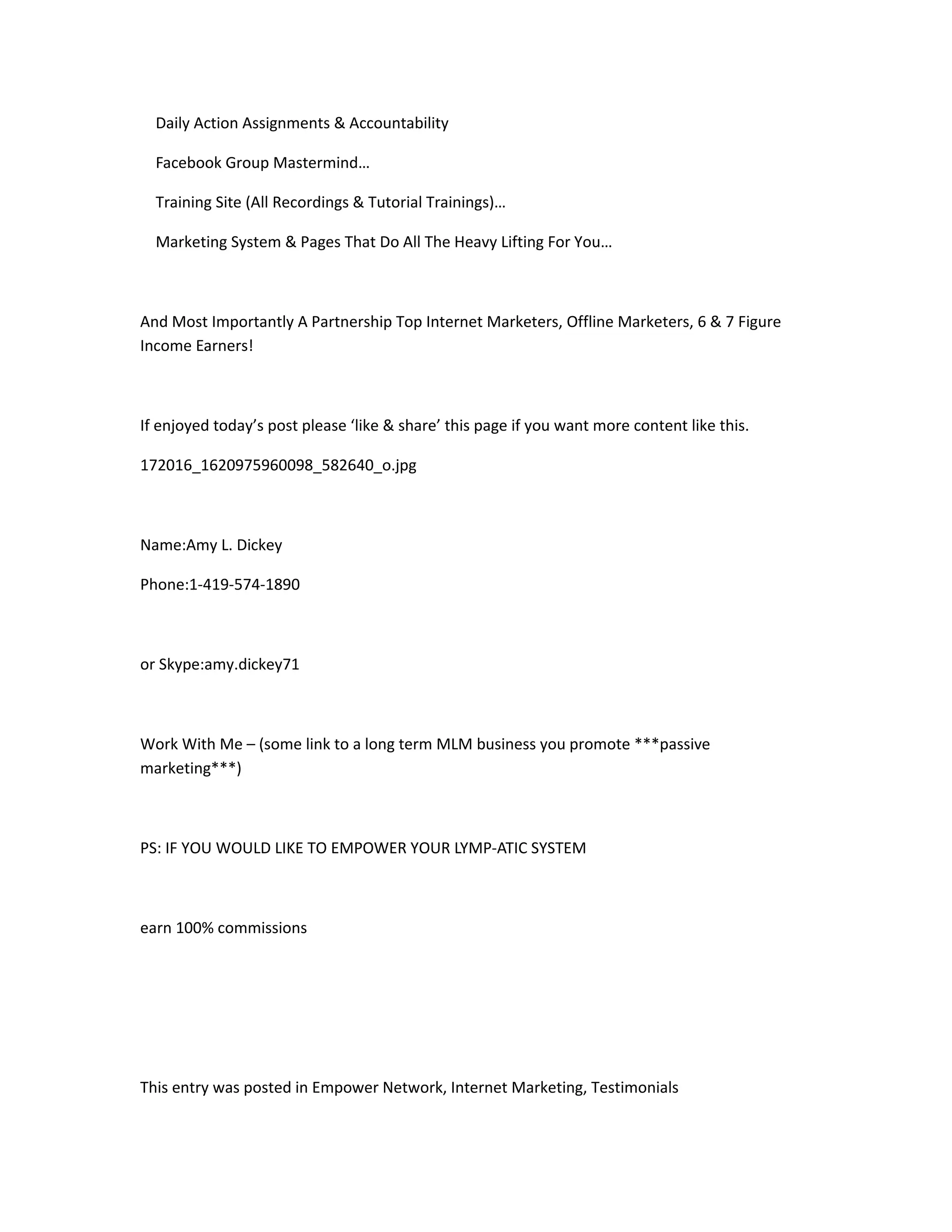 Daily Action Assignments & Accountability

  Facebook Group Mastermind…

  Training Site (All Recordings & Tutorial Trainings)…

  Marketing System & Pages That Do All The Heavy Lifting For You…



And Most Importantly A Partnership Top Internet Marketers, Offline Marketers, 6 & 7 Figure
Income Earners!



If enjoyed today’s post please ‘like & share’ this page if you want more content like this.

172016_1620975960098_582640_o.jpg



Name:Amy L. Dickey

Phone:1-419-574-1890



or Skype:amy.dickey71



Work With Me – (some link to a long term MLM business you promote ***passive
marketing***)



PS: IF YOU WOULD LIKE TO EMPOWER YOUR LYMP-ATIC SYSTEM



earn 100% commissions




This entry was posted in Empower Network, Internet Marketing, Testimonials
 