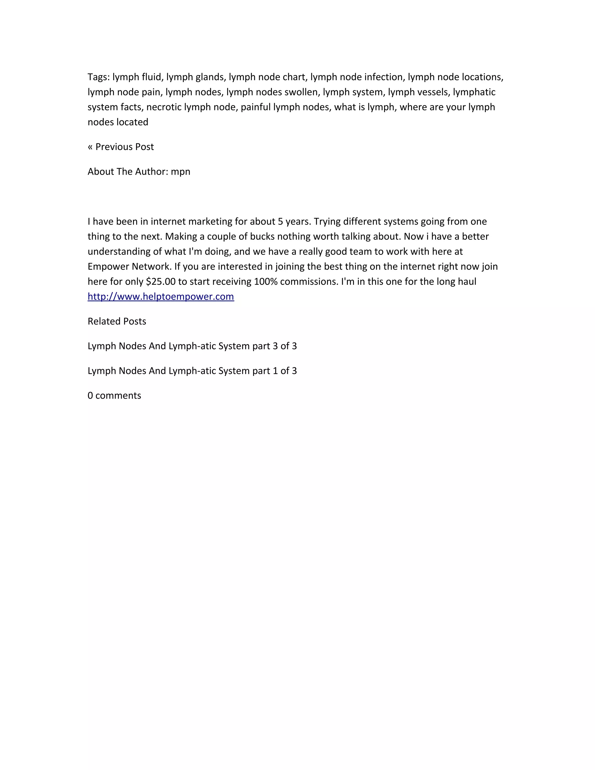 Tags: lymph fluid, lymph glands, lymph node chart, lymph node infection, lymph node locations,
lymph node pain, lymph nodes, lymph nodes swollen, lymph system, lymph vessels, lymphatic
system facts, necrotic lymph node, painful lymph nodes, what is lymph, where are your lymph
nodes located

« Previous Post

About The Author: mpn



I have been in internet marketing for about 5 years. Trying different systems going from one
thing to the next. Making a couple of bucks nothing worth talking about. Now i have a better
understanding of what I'm doing, and we have a really good team to work with here at
Empower Network. If you are interested in joining the best thing on the internet right now join
here for only $25.00 to start receiving 100% commissions. I'm in this one for the long haul
http://www.helptoempower.com

Related Posts

Lymph Nodes And Lymph-atic System part 3 of 3

Lymph Nodes And Lymph-atic System part 1 of 3

0 comments
 