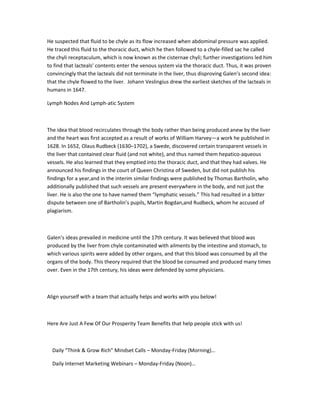 He suspected that fluid to be chyle as its flow increased when abdominal pressure was applied.
He traced this fluid to the thoracic duct, which he then followed to a chyle-filled sac he called
the chyli receptaculum, which is now known as the cisternae chyli; further investigations led him
to find that lacteals’ contents enter the venous system via the thoracic duct. Thus, it was proven
convincingly that the lacteals did not terminate in the liver, thus disproving Galen’s second idea:
that the chyle flowed to the liver. Johann Veslingius drew the earliest sketches of the lacteals in
humans in 1647.

Lymph Nodes And Lymph-atic System



The idea that blood recirculates through the body rather than being produced anew by the liver
and the heart was first accepted as a result of works of William Harvey—a work he published in
1628. In 1652, Olaus Rudbeck (1630–1702), a Swede, discovered certain transparent vessels in
the liver that contained clear fluid (and not white), and thus named them hepatico-aqueous
vessels. He also learned that they emptied into the thoracic duct, and that they had valves. He
announced his findings in the court of Queen Christina of Sweden, but did not publish his
findings for a year,and in the interim similar findings were published by Thomas Bartholin, who
additionally published that such vessels are present everywhere in the body, and not just the
liver. He is also the one to have named them “lymphatic vessels.” This had resulted in a bitter
dispute between one of Bartholin’s pupils, Martin Bogdan,and Rudbeck, whom he accused of
plagiarism.



Galen’s ideas prevailed in medicine until the 17th century. It was believed that blood was
produced by the liver from chyle contaminated with ailments by the intestine and stomach, to
which various spirits were added by other organs, and that this blood was consumed by all the
organs of the body. This theory required that the blood be consumed and produced many times
over. Even in the 17th century, his ideas were defended by some physicians.



Align yourself with a team that actually helps and works with you below!



Here Are Just A Few Of Our Prosperity Team Benefits that help people stick with us!



  Daily “Think & Grow Rich” Mindset Calls – Monday-Friday (Morning)…

  Daily Internet Marketing Webinars – Monday-Friday (Noon)…
 