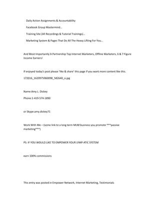 Daily Action Assignments & Accountability

  Facebook Group Mastermind…

  Training Site (All Recordings & Tutorial Trainings)…

  Marketing System & Pages That Do All The Heavy Lifting For You…



And Most Importantly A Partnership Top Internet Marketers, Offline Marketers, 6 & 7 Figure
Income Earners!



If enjoyed today’s post please ‘like & share’ this page if you want more content like this.

172016_1620975960098_582640_o.jpg



Name:Amy L. Dickey

Phone:1-419-574-1890



or Skype:amy.dickey71



Work With Me – (some link to a long term MLM business you promote ***passive
marketing***)



PS: IF YOU WOULD LIKE TO EMPOWER YOUR LYMP-ATIC SYSTEM



earn 100% commissions




This entry was posted in Empower Network, Internet Marketing, Testimonials
 