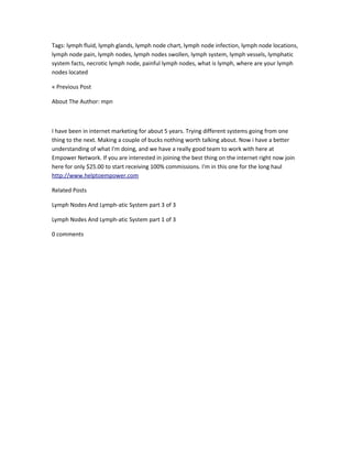 Tags: lymph fluid, lymph glands, lymph node chart, lymph node infection, lymph node locations,
lymph node pain, lymph nodes, lymph nodes swollen, lymph system, lymph vessels, lymphatic
system facts, necrotic lymph node, painful lymph nodes, what is lymph, where are your lymph
nodes located

« Previous Post

About The Author: mpn



I have been in internet marketing for about 5 years. Trying different systems going from one
thing to the next. Making a couple of bucks nothing worth talking about. Now i have a better
understanding of what I'm doing, and we have a really good team to work with here at
Empower Network. If you are interested in joining the best thing on the internet right now join
here for only $25.00 to start receiving 100% commissions. I'm in this one for the long haul
http://www.helptoempower.com

Related Posts

Lymph Nodes And Lymph-atic System part 3 of 3

Lymph Nodes And Lymph-atic System part 1 of 3

0 comments
 