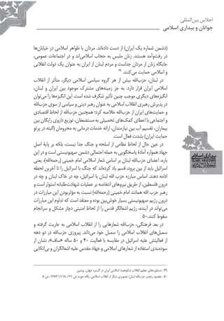 ‫ﺍﺟﻼﺱ ﺑﻴﻦﺍﻟﻤﻠﻠﻰ‬
                                                                                             ‫ﺟﻮﺍﻧﺎﻥ ﻭ ﺑﻴﺪﺍﺭﻯ ﺍﺳﻼﻣﻰ‬


‫)ﺩﺷﻤﻦ ﺷﻤﺎﺭﻩ ﻳﻚ ﺍﻳﺮﺍﻥ( ﺍﺯ ﺩﺳﺖ ﺩﺍﺩﻩﺍﻧﺪ. ﻣﺮﺩﺍﻥ ﺑﺎ ﻇﻮﺍﻫﺮ ﺍﺳﻼﻣﻲ ﺩﺭ ﺧﻴﺎﺑﺎﻥﻫﺎ‬
‫ﺩﺭ ﺭﻓﺖﻭﺁﻣﺪ ﻫﺴﺘﻨﺪ. ﺯﻧﺎﻥ ﻣﻠﺒﺲ ﺑﻪ ﺣﺠﺎﺏ ﺍﺳﻼﻣﻲﺍﻧﺪ ﻭ ﺩﺭ ﺍﺟﺘﻤﺎﻋﺎﺕ ﻋﻤﻮﻣﻲ،‬
‫ﺟﺎﻳﮕﺎﻩ ﺯﻧﺎﻥ ﺍﺯ ﻣﺮﺩﺍﻥ ﺟﺪﺍﺳﺖ ﻭ ﻣﺮﺩﻡ ﻟﺒﻨﺎﻥ ﺍﺯ ﺍﻳﺮﺍﻥ ﺑﻪ ﻋﻨﻮﺍﻥ ﻳﻚ ﺩﻭﻟﺖ ﺍﻧﻘﻼﺑﻲ‬
                                                 ‫94‬
                                                    ‫ﻭ ﺍﺳﻼﻣﻲ ﺣﻤﺎﻳﺖ ﻣﻲﻛﻨﻨﺪ.‬
‫ﺩﺭ ﻟﺒﻨﺎﻥ، ﺣﺰﺏﺍﷲ ﺑﻴﺶ ﺍﺯ ﻫﺮ ﮔﺮﻭﻩ ﺳﻴﺎﺳﻲ ﺍﺳﻼﻣﻲ ﺩﻳﮕﺮ، ﻣﺘﺄﺛﺮ ﺍﺯ ﺍﻧﻘﻼﺏ‬
‫ﺍﺳﻼﻣﻲ ﺍﻳﺮﺍﻥ ﻗﺮﺍﺭ ﺩﺍﺭﺩ. ﺑﻪ ﺟﺰ ﺯﻣﻴﻨﻪﻫﺎﻱ ﻣﺸﺘﺮﻙ ﻣﻮﺟﻮﺩ ﺑﻴﻦ ﺍﻳﺮﺍﻥ ﻭ ﻟﺒﻨﺎﻥ،‬
‫ﺍﻧﮕﻴﺰﻩﻫﺎﻱ ﺩﻳﮕﺮﻱ ﻣﻮﺟﺐ ﭼﻨﻴﻦ ﺗﺄﺛﻴﺮ ﺷﮕﺮﻑ ﺷﺪﻩ ﺍﺳﺖ. ﺍﻳﻦ ﺍﻧﮕﻴﺰﻩﻫﺎ ﺭﺍ ﻣﻲﺗﻮﺍﻥ‬
‫ﺩﺭ ﭘﺬﻳﺮﺵ ﺭﻫﺒﺮﻱ ﺍﻧﻘﻼﺏ ﺍﺳﻼﻣﻲ ﺑﻪ ﻋﻨﻮﺍﻥ ﺭﻫﺒﺮ ﺩﻳﻨﻲ ﻭ ﺳﻴﺎﺳﻲ ﺍﺯ ﺳﻮﻱ ﺣﺰﺏﺍﷲ‬
‫ﻭ ﺣﻤﺎﻳﺖﻫﺎﻱ ﺍﻳﺮﺍﻥ ﺍﺯ ﺣﺰﺏﺍﷲ ﺧﻼﺻﻪ ﻛﺮﺩ؛ ﻫﻤﭽﻨﻴﻦ ﺣﺰﺏﺍﷲ ﺍﺯ ﻟﺤﺎﻅ ﺍﻗﺘﺼﺎﺩﻱ‬
‫ﻭ ﺍﺟﺘﻤﺎﻋﻲ ﺑﺎ ﺍﻋﻄﺎﻱ ﻛﻤﻚﻫﺎﻱ ﺗﺤﺼﻴﻠﻲ ﺑﻪ ﻣﺴﺘﻀﻌﻔﺎﻥ، ﺗﻮﺯﻳﻊ ﺩﺍﺭﻭﻱ ﺭﺍﻳﮕﺎﻥ ﺑﻴﻦ‬
‫ﺑﻴﻤﺎﺭﺍﻥ، ﺗﻘﺴﻴﻢ ﺁﺏ ﺑﻴﻦ ﻧﻴﺎﺯﻣﻨﺪﺍﻥ، ﺍﺭﺍﺋﻪ ﺧﺪﻣﺎﺕ ﺩﺭﻣﺎﻧﻲ ﺑﻪ ﻣﺤﺮﻭﻣﺎﻥ )ﺍﻟﺒﺘﻪ ﺩﺭ ﭘﺮﺗﻮ‬
                                              ‫ﺣﻤﺎﻳﺖ ﺍﻳﺮﺍﻥ( ﺑﺸﺪﺕ ﻓﻌﺎﻝ ﺍﺳﺖ.‬
‫ﺩﺭ ﻋﻴﻦ ﺣﺎﻝ ﺍﺯ ﻟﺤﺎﻅ ﻧﻈﺎﻣﻲ ﺍﺯ ﺍﺳﻠﺤﻪ ﻭ ﺟﻨﮓ ﺟﺪﺍ ﻧﻴﺴﺖ، ﺑﻠﻜﻪ ﺑﺮ ﭘﺎﻳﺔ ﺍﺻﻞ‬
‫ﺟﻬﺎﺩ ﻫﻤﻮﺍﺭﻩ ﺁﻣﺎﺩﺓ ﭘﺎﺳﺨﮕﻮﻳﻲ ﺑﻪ ﺣﻤﻠﻪ ﺍﺣﺘﻤﺎﻟﻲ ﺩﺷﻤﻦ ﺻﻬﻴﻮﻧﻴﺴﺘﻲ ﺍﺳﺖ ﻭ ﺩﺭ ﺍﻳﻦ‬
‫ﺑﺎﺭﻩ، ﺍﻋﻀﺎﻱ ﺣﺰﺏﺍﷲ ﻟﺒﻨﺎﻥ ﺑﺮ ﺍﺳﺎﺱ ﺷﻌﺎﺭ ﺍﺳﻼﻣﻲ ﺍﻣﺎﻡ ﺧﻤﻴﻨﻲ )ﺭﺣﻤﻪﺍﷲ(، ﻳﻌﻨﻲ‬
‫ﺍﺳﺮﺍﺋﻴﻞ ﺑﺎﻳﺪ ﺍﺯ ﺑﻴﻦ ﺑﺮﻭﺩ، ﻗﺴﻢ ﻳﺎﺩ ﻛﺮﺩﻩﺍﻧﺪ ﻛﻪ ﺟﻨﮓ ﺑﺎ ﺍﺳﺮﺍﺋﻴﻞ ﺭﺍ ﺗﺎ ﺁﺧﺮﻳﻦ ﻟﺤﻈﻪ‬
                                                                                                             ‫09‬
‫ﺍﺩﺍﻣﻪ ﺩﻫﻨﺪ. ﺍﺳﺎﺱ ﻣﺒﺎﺭﺯﻩ ﺣﺰﺏ ﺍﷲ ﻟﺒﻨﺎﻥ ﺑﺎ ﺍﺳﺮﺍﺋﻴﻞ، ﭼﻪ ﺩﺭ ﺧﺎﻙ ﻟﺒﻨﺎﻥ ﻭ ﭼﻪ ﺩﺭ‬
‫ﺩﺭﻭﻥ ﻓﻠﺴﻄﻴﻦ، ﺍﺯ ﻃﺮﻳﻖ ﻧﻴﺮﻭﻫﺎﻱ ﺍﻧﺘﻔﺎﺿﻪ ﺑﺮ ﻋﻤﻠﻴﺎﺕ ﺷﻬﺎﺩﺕﻃﻠﺒﺎﻧﻪ ﺍﺳﺘﻮﺍﺭ ﺍﺳﺖ ﻭ‬
‫ﺭﻫﺒﺮ ﺣﺰﺏ ﺍﷲ ﻫﻤﺎﻧﻨﺪ ﺍﻣﺎﻡ ﺧﻤﻴﻨﻲ )ﺭﺣﻤﻪﺍﷲ( ﻧﺴﺒﺖ ﺑﻪ ﻣﺆﺛﺮﺑﻮﺩﻥ ﺍﻳﻦ ﻣﺒﺎﺭﺯﺍﺕ ﺩﺭ‬
‫ﺩﺭﻭﻥ ﺭژﻳﻢ ﺻﻬﻴﻮﻧﻴﺴﺘﻲ ﺑﺴﻴﺎﺭ ﺧﻮﺵﺑﻴﻦ ﺑﻮﺩﻩ ﻭ ﻣﻌﺘﻘﺪ ﺍﺳﺖ ﻛﻪ ﺗﺪﺍﻭﻡ ﺍﻳﻦ ﻣﺒﺎﺭﺯﺍﺕ‬
‫ﻣﻲﺗﻮﺍﻧﺪ ﺩﺭ ﺁﻳﻨﺪﻩ، ﺭژﻳﻢ ﺍﺷﻐﺎﻟﮕﺮ ﻗﺪﺱ ﺭﺍ ﺍﺯ ﻟﺤﺎﻅ ﺍﻣﻨﻴﺘﻲ ﺩﭼﺎﺭ ﻣﺸﻜﻞ ﻭ ﺳﺮﺍﻧﺠﺎﻡ‬
                                                               ‫ﺳﻘﻮﻁ ﻛﻨﻨﺪ.05‬
‫ﺩﺭ ﺑﻌﺪ ﻓﺮﻫﻨﮕﻲ، ﺣﺰﺏﺍﷲ ﺷﻌﺎﺭﻫﺎﻳﻲ ﺭﺍ ﺍﺯ ﺍﻧﻘﻼﺏ ﺍﺳﻼﻣﻲ ﺑﻪ ﻋﺎﺭﻳﺖ ﮔﺮﻓﺘﻪ ﻭ‬
‫ﺳﻤﺒﻞﻫﺎﻱ ﺍﻧﻘﻼﺏ ﺍﺳﻼﻣﻲ ﺭﺍ ﺳﻤﺒﻞ ﺧﻮﺩ ﻣﻲﺩﺍﻧﺪ. ﭘﻴﺮﻭﺯﻱ ﺣﺰﺏﺍﷲ ﺩﺭ ﺩﻭ ﺩﻫﻪ‬
‫ﺍﺯ ﻓﻌﺎﻟﻴﺘﺶ ﻋﻠﻴﻪ ﺍﺳﺮﺍﺋﻴﻞ ﺩﺭ ﻣﻘﺎﻳﺴﻪ ﺑﺎ ﻓﻌﺎﻟﻴﺖ 04 ﻭ 05 ﺳﺎﻟﻪ »ﺳﺎﻑ«، ﻧﺸﺎﻥ ﺍﺯ‬
‫ﺳﻮﺩﻣﻨﺪﻱ ﺍﺳﺘﻔﺎﺩﻩ ﺍﺯ ﺷﻌﺎﺭﻫﺎﻱ ﺍﺳﻼﻣﻲ ﻭ ﺟﻬﺎﺩ ﻣﻘﺪﺱ ﻋﻠﻴﻪ ﺍﺷﻐﺎﻟﮕﺮﺍﻥ ﻭ ﺑﻰﺍﺗﻜﺎﻳﻰ‬


                           ‫94 . ﺩﺳﺘﺎﻭﺭﺩﻫﺎﻱ ﻋﻈﻴﻢ ﺍﻧﻘﻼﺏ ﺷﻜﻮﻫﻤﻨﺪ ﺍﺳﻼﻣﻲ ﺍﻳﺮﺍﻥ ﺩﺭ ﮔﺴﺘﺮﻩ ﺟﻬﺎﻥ، ﭘﻴﺸﻴﻦ‬
     ‫05 . ﻣﻘﺼﻮﺩ ﺭﻧﺠﺒﺮ، ﺣﺰﺏﺍﷲ ﻟﺒﻨﺎﻥ؛ ﺗﺼﻮﻳﺮﻱ ﺩﻳﮕﺮ ﺍﺯ ﺍﻧﻘﻼﺏ ﺍﺳﻼﻣﻲ، ﭘﮕﺎﻩ ﺣﻮﺯﻩ، ﺵ 121، 81/11/2831، ﺹ 5‬
 