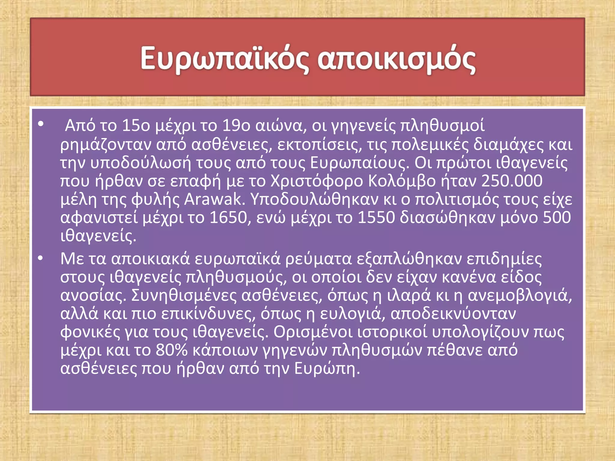• Από το 15ο μέχρι το 19ο αιώνα, οι γηγενείς πληθυσμοί
  ρημάζονταν από ασθένειες, εκτοπίσεις, τις πολεμικές διαμάχες και
  την υποδούλωσή τους από τους Ευρωπαίους. Οι πρώτοι ιθαγενείς
  που ήρθαν σε επαφή με το Χριστόφορο Κολόμβο ήταν 250.000
  μέλη της φυλής Arawak. Υποδουλώθηκαν κι ο πολιτισμός τους είχε
  αφανιστεί μέχρι το 1650, ενώ μέχρι το 1550 διασώθηκαν μόνο 500
  ιθαγενείς.
• Με τα αποικιακά ευρωπαϊκά ρεύματα εξαπλώθηκαν επιδημίες
  στους ιθαγενείς πληθυσμούς, οι οποίοι δεν είχαν κανένα είδος
  ανοσίας. Συνηθισμένες ασθένειες, όπως η ιλαρά κι η ανεμοβλογιά,
  αλλά και πιο επικίνδυνες, όπως η ευλογιά, αποδεικνύονταν
  φονικές για τους ιθαγενείς. Ορισμένοι ιστορικοί υπολογίζουν πως
  μέχρι και το 80% κάποιων γηγενών πληθυσμών πέθανε από
  ασθένειες που ήρθαν από την Ευρώπη.
 