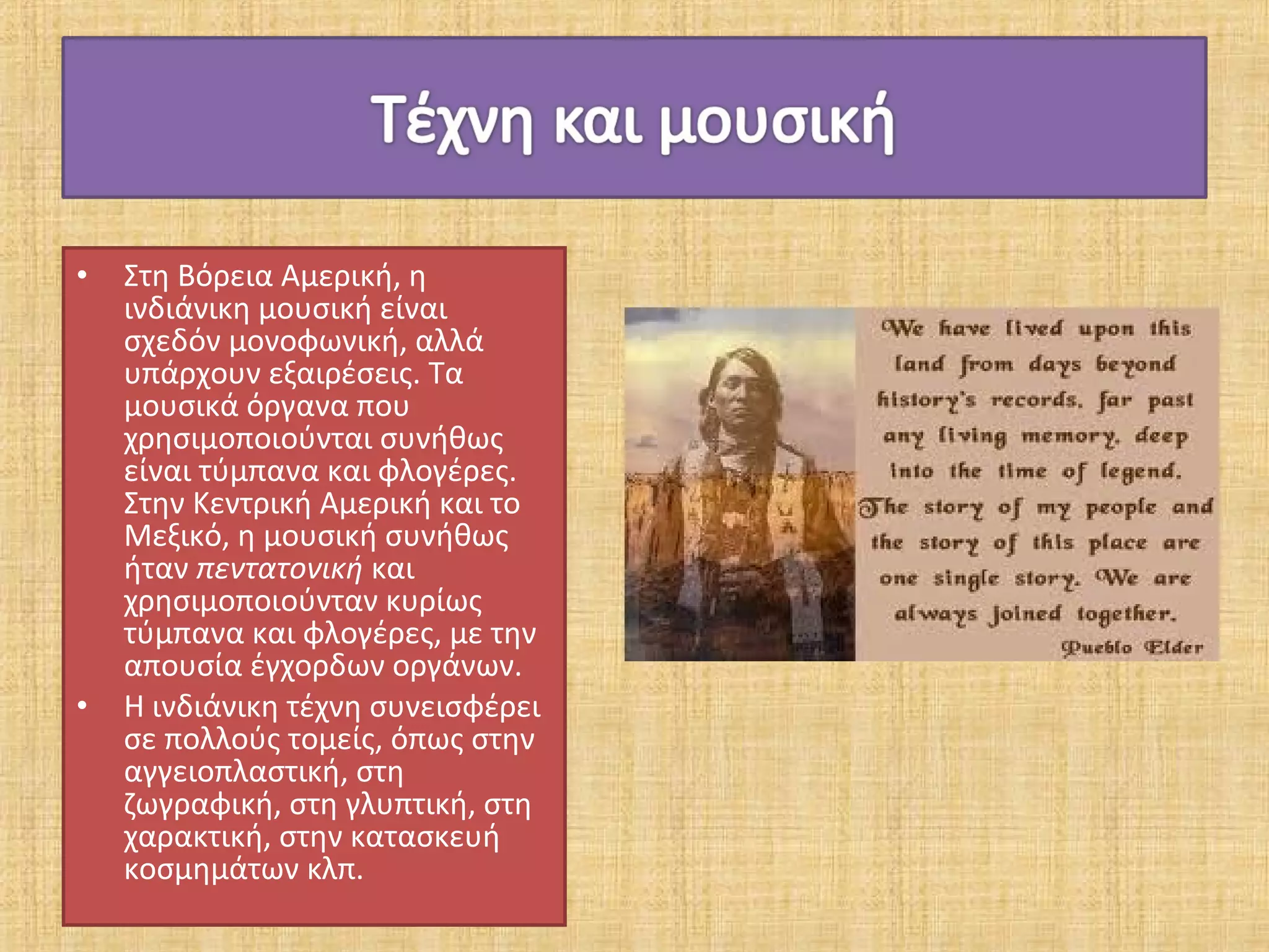 •   Στη Βόρεια Αμερική, η
    ινδιάνικη μουσική είναι
    σχεδόν μονοφωνική, αλλά
    υπάρχουν εξαιρέσεις. Τα
    μουσικά όργανα που
    χρησιμοποιούνται συνήθως
    είναι τύμπανα και φλογέρες.
    Στην Κεντρική Αμερική και το
    Μεξικό, η μουσική συνήθως
    ήταν πεντατονική και
    χρησιμοποιούνταν κυρίως
    τύμπανα και φλογέρες, με την
    απουσία έγχορδων οργάνων.
•   Η ινδιάνικη τέχνη συνεισφέρει
    σε πολλούς τομείς, όπως στην
    αγγειοπλαστική, στη
    ζωγραφική, στη γλυπτική, στη
    χαρακτική, στην κατασκευή
    κοσμημάτων κλπ.
 