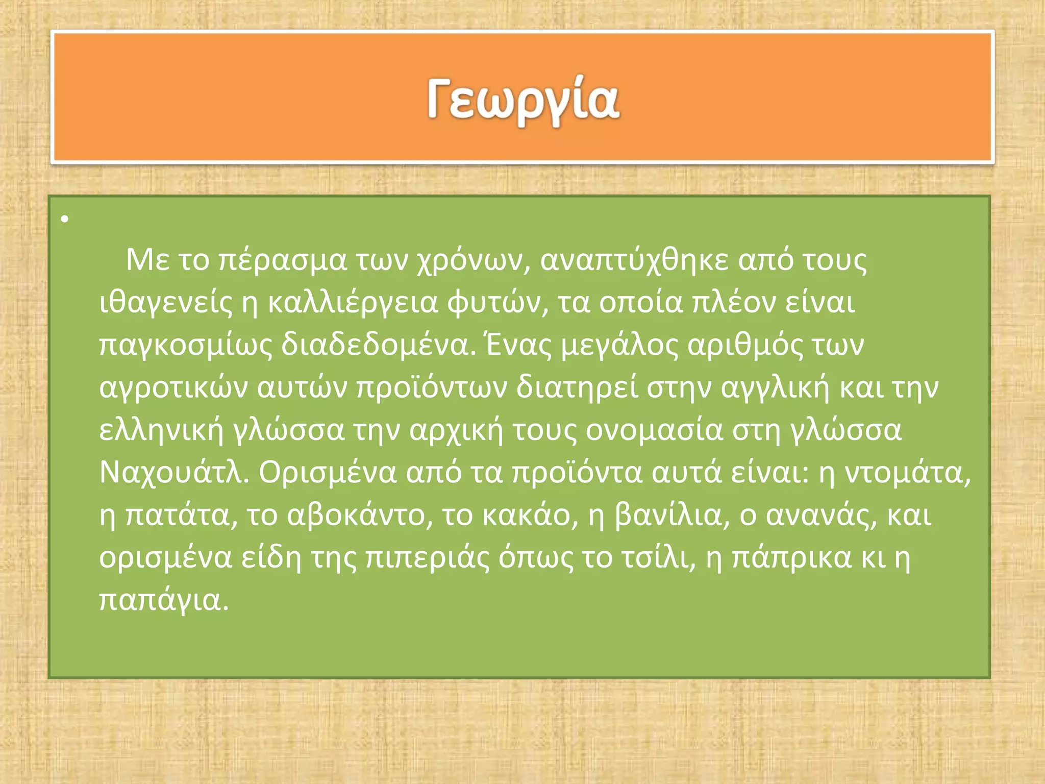 •
      Με το πέρασμα των χρόνων, αναπτύχθηκε από τους
    ιθαγενείς η καλλιέργεια φυτών, τα οποία πλέον είναι
    παγκοσμίως διαδεδομένα. Ένας μεγάλος αριθμός των
    αγροτικών αυτών προϊόντων διατηρεί στην αγγλική και την
    ελληνική γλώσσα την αρχική τους ονομασία στη γλώσσα
    Ναχουάτλ. Ορισμένα από τα προϊόντα αυτά είναι: η ντομάτα,
    η πατάτα, το αβοκάντο, το κακάο, η βανίλια, ο ανανάς, και
    ορισμένα είδη της πιπεριάς όπως το τσίλι, η πάπρικα κι η
    παπάγια.
 