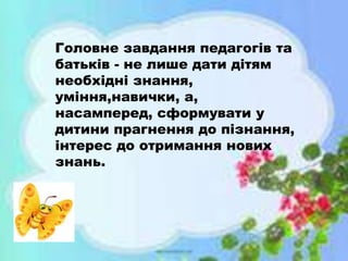 Головне завдання педагогів та
батьків - не лише дати дітям
необхідні знання,
уміння,навички, а,
насамперед, сформувати у
дитини прагнення до пізнання,
інтерес до отримання нових
знань.
 