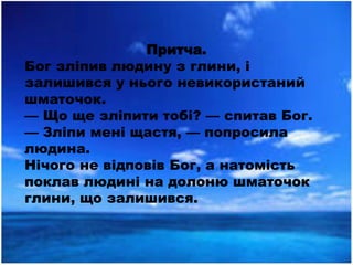 Притча.
Бог зліпив людину з глини, і
залишився у нього невикористаний
шматочок.
— Що ще зліпити тобі? — спитав Бог.
— Зліпи мені щастя, — попросила
людина.
Нічого не відповів Бог, а натомість
поклав людині на долоню шматочок
глини, що залишився.
 