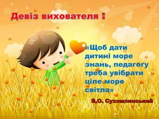 «Щоб дати
дитині море
знань, педагогу
треба увібрати
ціле море
світла»
 