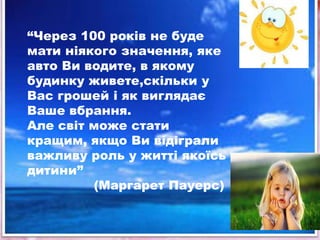 ―Через 100 років не буде
мати ніякого значення, яке
авто Ви водите, в якому
будинку живете,скільки у
Вас грошей і як виглядає
Ваше вбрання.
Але світ може стати
кращим, якщо Ви відіграли
важливу роль у житті якоїсь
дитини‖
         (Маргарет Пауерс)
 