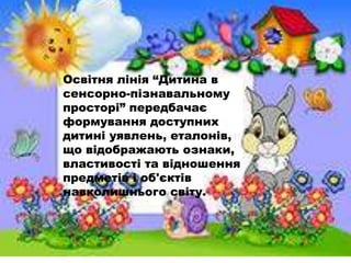 Освітня лінія ―Дитина в
сенсорно-пізнавальному
просторі‖ передбачає
формування доступних
дитині уявлень, еталонів,
що відображають ознаки,
властивості та відношення
предметів і об'єктів
навколишнього світу.
 