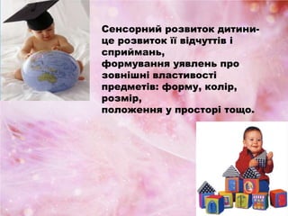 Сенсорний розвиток дитини-
це розвиток її відчуттів і
сприймань,
формування уявлень про
зовнішні властивості
предметів: форму, колір,
розмір,
положення у просторі тощо.
 