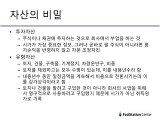 • 투자자산
– 주식이나 채권에 투자하는 것으로 회사에서 부업을 하는 것
– 시가가 가장 중요한 정보. 그러나 곧바로 팔 주식이 아니라면 평
가손익을 반영하지 않고 자본 조정처리
• 유형자산
– 토지, 건물, 구축물, 기계장치, 차량운반구, 비품
– 토지를 제외하고는 모두 수명이 있는데, 이를 내용년수라 함
– 내용년수 동안 일정금액을 계속해서 비용으로 전환시키는데 이
를 감가상각이라고 함
– 토지나 건물을 팔려고 구입한 것이 아니라 회사의 사업을 위해
서 영구적으로 사용하려고 구입했기 때문에 시가가 아닌 취득원
가로 기록
자산의 비밀
 