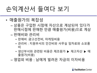 손익계산서 들여다 보기
• 매출원가의 복잡성
– 상품은 구입한 시점에 자산으로 계상되어 있다가
판매시점에 판매한 만큼 매출원가(비용)으로 계상
– 판매비와 관리비
• 판매비 :광고선전비, 마케팅비용
• 관리비 : 지원부서의 인건비와 사무실 임차료와 소모품
비
• 생산부서와 관련된 비용은 제조원가 ▶ 재고자산 ▶ 매
출원가(비용)
– 영업외 비용 : 남에게 빌려온 자금의 이자비용
 