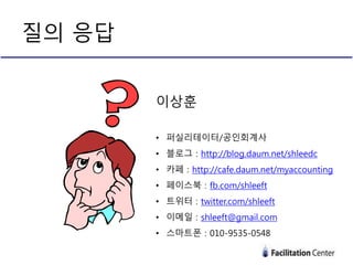 질의 응답
이상훈
• 퍼실리테이터/공인회계사
• 블로그 : http://blog.daum.net/shleedc
• 카페 : http://cafe.daum.net/myaccounting
• 페이스북 : fb.com/shleeft
• 트위터 : twitter.com/shleeft
• 이메일 : shleeft@gmail.com
• 스마트폰 : 010-9535-0548
 