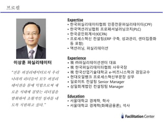 Expertise
• 한국퍼실리테이터협회 인증전문퍼실리테이터(CPF)
• 한국액션러닝협회 프로페셔널러닝코치(PLC)
• 한국공인회계사(KICPA)
• 프로세스혁신 컨설팅(ERP 구축, 성과관리, 센터집중화
등 포함)
• 액션러닝, 퍼실리테이션
Experience
• 現 ㈜퍼실리테이션센터 대표
• 現 한국퍼실리테이터협회 사무국장
• 現 한국산업기술대학교 e-비즈니스학과 겸임교수
• 현대오일뱅크 프로세스혁신부문장 상무
• 딜로이트 컨설팅 Senior Manager
• 삼일회계법인 컨설팅팀 Manager
Education
• 서울대학교 경제학, 학사
• 서울대학교 경제학(화폐금융론), 석사
이상훈 퍼실리테이터
“전문 퍼실리테이터로서 우리
나라의 리더들이 모두 퍼실리
테이션을 몸에 익힘으로써 새
로운 시대에 걸맞는 리더십을
발휘하여 초월적인 성과를 내
도록 지원하고 싶다.”
프로필
 