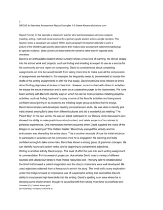 2
ORCAS for Narrative Assessment Report Examples 1-3 ©www.RavennaSolutions.com

NARRATIVE ASSESSMENT REPORT WRITING: EXAMPLE 1
Report Format: In this example a classroom teacher who teaches/assesses all cores subjects
(reading, writing, math and social science) for a primary grade student writes a single narrative. The
teacher writes a paragraph per subject. Within each paragraph the teacher attempts to paint a
picture of the child through specific observations then makes clear assessment statements backed up
by specific evidence. Skills covered are listed within the narrative rather than in separate skills
checklists.
David is an enthusiastic student whose curiosity shows a true love of learning. He delves deeply
into his school work and projects, such as finding and emailing an expert to use as a source for
his community service report on composting. David is conscientious about completing
assignments on time but would benefit from taking more time to make sure all the components
of assignments are handed in. For example, he frequently needs to be reminded to include the
drafts of his writing assignments in with his final essay. David continues to be reticent at times
about finding playmates at recess or free time. However, once involved with others in activities
he enjoys the social interaction and is seen as a cooperative player by his classmates. We have
been working with David to identify ways in which he can be more proactive initiating playtime
activities, such as finding “partners” to play in some of his favorite activities and being more
confident about joining in as students are initiating larger group activities that he enjoys.
David demonstrates well-developed reading comprehension skills. He was able to identify plot
traits shared among fairy tales from different cultures and did a wonderful job retelling “The
Peach Boy” in his own words. He was an adept participant in our literacy circle discussions and
showed his ability to make predictions about content, and relate aspects of our stories to
personal experiences. One memorable moment occurred when David supplied the voice of the
Dragon in our reading of “The Hidden Castle.” David truly enjoyed this activity and his
enthusiasm was shared by the entire class. This is another example of how his initial reticence
to participate in activities can be overcome once he is engaged in his learning and feels
confident enough to take some risks. David has shown a strong grasp of grammar concepts. He
can identify nouns and action verbs, and is beginning to comprehend adjectives.
Writing is another activity David enjoys. The level of effort he puts into each writing assignment
is commendable. For his research project on blue whales David used a variety of different
sources and utilized our library’s multi-media resources well. The fairy tale he created about
the timid troll showed a potent imagination and the story’s characters were well developed. He
used adjectives obtained from a thesaurus to enrich his story. The timid troll’s scary exploration
under the bridge showed an impressive use of suspenseful writing that exemplifies David’s
ability to incorporate high-level skills into his writing. David’s spelling is an area where he is
showing some improvement, though he would benefit from taking more time to proofread and
Comment [O1]: Teacher does a good
job of painting a vivid picture of David as
 