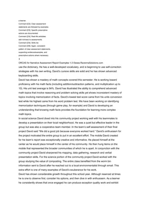 a learner.
Comment [O2]: Clear assessment
statements are followed by examples.
Comment [O3]: Specific prescriptive
actions are documented.
Comment [O4]: Real-life antidotes
add richness to assessments.
Comment [O5]: Skills list.
Comment [O6]: Again, consistent
pattern of clear assessment statements,
supporting evidence/examples, and
prescriptive actions where necessary.

3
ORCAS for Narrative Assessment Report Examples 1-3 ©www.RavennaSolutions.com
use the dictionary. He has a well-developed vocabulary, and is beginning to use self-correction
strategies with his own writing. David’s cursive skills are solid and he has shown advanced
keyboarding skills.
David has shown a mastery of math concepts covered this semester. He is working toward
proficiency with his math facts (including addition/subtraction patterns, and multiplication up to
10). His unit test average is 94%. David has illustrated the ability to comprehend advanced
math topics that involve reasoning and problem solving skills yet shows inconsistent mastery of
topics involving memorization of facts. David’s lowest test score came from his units conversion
test while his highest came from his word problem test. We have been working on identifying
memorization techniques (through game play, for example) and David is developing an
understanding that knowing math facts provides the foundation for learning more complex
math topics.
In social science David dived into his community project working well with his teammates to
develop a presentation on their local neighborhood. He was a quiet but effective leader in the
group but was also a cooperative team member. In the team’s self assessment of their final
project David said “We did a good job because everyone worked hard.” David’s enthusiasm for
the project motivated the entire group to put in an excellent effort. The mobile David created
for his team’s report was exceptionally creative and informative. He placed himself at the
center as he would place himself in the center of his community. He then hung items on the
mobile that represented the broader communities of which he is apart. In conjunction with the
community project David sharpened his mapping, data gathering, research and verbal
presentation skills. For the science portion of the community project David worked with the
group studying the value of composting. The entire class benefited from the worm bin
information sent to David after he reached out to a local environmentalist through email. This
extra effort is one of many examples of David’s exuberance for his work.
David has shown considerable growth throughout this school year. Although reserved at times
he is one to observe first, consider his options, and then dive in with enthusiasm. As a learner
he consistently shows that once engaged he can produce exception quality work and exhibit
 