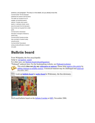 sentence, and paragraph. The story is in the details, but you already know that.
Comment [O30]: The first paragraph
establishes the student’s learning theme.
The reader can visualize her as an
engaged, yet somewhat passive
observer. Consider what a parent,
teacher, or admission director, learns
about this student from the description
beyond what can be gained from a letter
grade.
Comment [O31]: Generalized
description of strength is followed by
specific skills.
Comment [O32]: Example provides
clear summation of student’s ability
using few words.
Comment [O33]: Personalized
ending provides affirmation of student’
own goals




Bulletin board
From Wikipedia, the free encyclopedia
Jump to: navigation, search
For other uses, see Bulletin board (disambiguation).
"Pinboard" redirects here. For the bookmarking website, see Pinboard (website).
        This article does not cite any references or sources. Please help improve this article by
        adding citations to reliable sources. Unsourced material may be challenged and removed.
               (December 2007)

           Look up bulletin board or notice board in Wiktionary, the free dictionary.




Well-used bulletin board on the Infinite Corridor at MIT, November 2004.
 