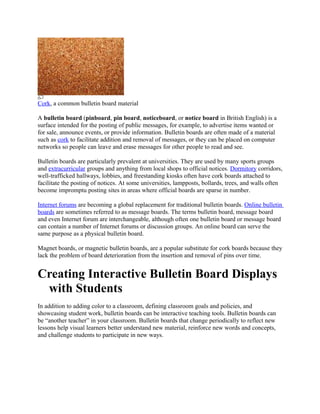 Cork, a common bulletin board material

A bulletin board (pinboard, pin board, noticeboard, or notice board in British English) is a
surface intended for the posting of public messages, for example, to advertise items wanted or
for sale, announce events, or provide information. Bulletin boards are often made of a material
such as cork to facilitate addition and removal of messages, or they can be placed on computer
networks so people can leave and erase messages for other people to read and see.

Bulletin boards are particularly prevalent at universities. They are used by many sports groups
and extracurricular groups and anything from local shops to official notices. Dormitory corridors,
well-trafficked hallways, lobbies, and freestanding kiosks often have cork boards attached to
facilitate the posting of notices. At some universities, lampposts, bollards, trees, and walls often
become impromptu posting sites in areas where official boards are sparse in number.

Internet forums are becoming a global replacement for traditional bulletin boards. Online bulletin
boards are sometimes referred to as message boards. The terms bulletin board, message board
and even Internet forum are interchangeable, although often one bulletin board or message board
can contain a number of Internet forums or discussion groups. An online board can serve the
same purpose as a physical bulletin board.

Magnet boards, or magnetic bulletin boards, are a popular substitute for cork boards because they
lack the problem of board deterioration from the insertion and removal of pins over time.


Creating Interactive Bulletin Board Displays
 with Students
In addition to adding color to a classroom, defining classroom goals and policies, and
showcasing student work, bulletin boards can be interactive teaching tools. Bulletin boards can
be “another teacher” in your classroom. Bulletin boards that change periodically to reflect new
lessons help visual learners better understand new material, reinforce new words and concepts,
and challenge students to participate in new ways.
 