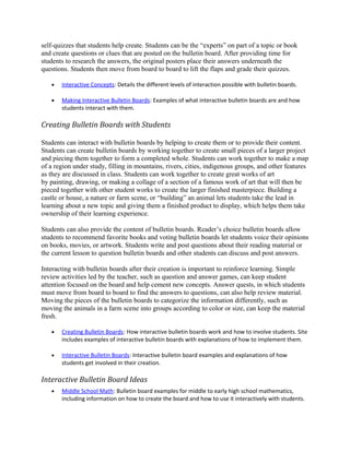 self-quizzes that students help create. Students can be the “experts” on part of a topic or book
and create questions or clues that are posted on the bulletin board. After providing time for
students to research the answers, the original posters place their answers underneath the
questions. Students then move from board to board to lift the flaps and grade their quizzes.

   •   Interactive Concepts: Details the different levels of interaction possible with bulletin boards.

   •   Making Interactive Bulletin Boards: Examples of what interactive bulletin boards are and how
       students interact with them.

Creating Bulletin Boards with Students

Students can interact with bulletin boards by helping to create them or to provide their content.
Students can create bulletin boards by working together to create small pieces of a larger project
and piecing them together to form a completed whole. Students can work together to make a map
of a region under study, filling in mountains, rivers, cities, indigenous groups, and other features
as they are discussed in class. Students can work together to create great works of art
by painting, drawing, or making a collage of a section of a famous work of art that will then be
pieced together with other student works to create the larger finished masterpiece. Building a
castle or house, a nature or farm scene, or “building” an animal lets students take the lead in
learning about a new topic and giving them a finished product to display, which helps them take
ownership of their learning experience.

Students can also provide the content of bulletin boards. Reader’s choice bulletin boards allow
students to recommend favorite books and voting bulletin boards let students voice their opinions
on books, movies, or artwork. Students write and post questions about their reading material or
the current lesson to question bulletin boards and other students can discuss and post answers.

Interacting with bulletin boards after their creation is important to reinforce learning. Simple
review activities led by the teacher, such as question and answer games, can keep student
attention focused on the board and help cement new concepts. Answer quests, in which students
must move from board to board to find the answers to questions, can also help review material.
Moving the pieces of the bulletin boards to categorize the information differently, such as
moving the animals in a farm scene into groups according to color or size, can keep the material
fresh.

   •   Creating Bulletin Boards: How interactive bulletin boards work and how to involve students. Site
       includes examples of interactive bulletin boards with explanations of how to implement them.

   •   Interactive Bulletin Boards : Interactive bulletin board examples and explanations of how
       students get involved in their creation.

Interactive Bulletin Board Ideas
   •   Middle School Math: Bulletin board examples for middle to early high school mathematics,
       including information on how to create the board and how to use it interactively with students.
 