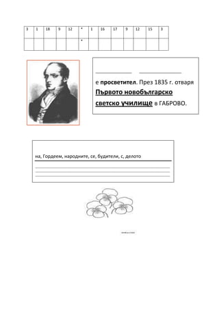 3   1      18      9      12       *     1      16       17      9      12       15      3

                                   *




                                             __________________           _____________________

                                             е просветител. През 1835 г. отваря
                                             Първото новобългарско
                                             светско училище в ГАБРОВО.




    на, Гордеем, народните, се, будители, с, делото
    ____________________________________________________________________________________________
    ____________________________________________________________________________________________
    ____________________________________________________________________________________________

    ____________________________________________________________________________________________
    _______________
 